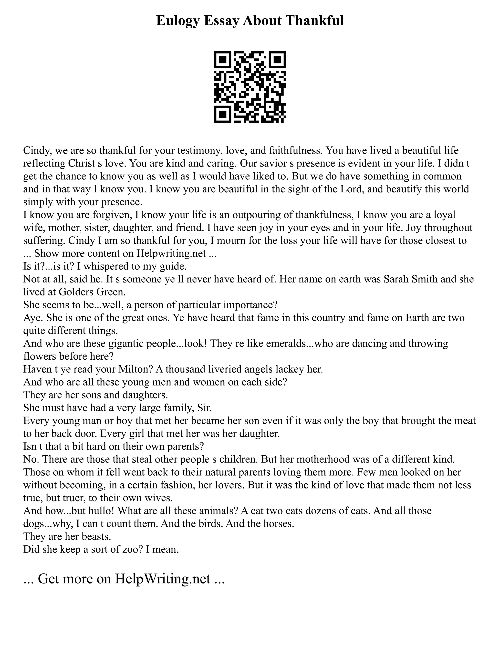 Eulogy Essay About Thankful
Cindy, we are so thankful for your testimony, love, and faithfulness. You have lived a beautiful life
reflecting Christ s love. You are kind and caring. Our savior s presence is evident in your life. I didn t
get the chance to know you as well as I would have liked to. But we do have something in common
and in that way I know you. I know you are beautiful in the sight of the Lord, and beautify this world
simply with your presence.
I know you are forgiven, I know your life is an outpouring of thankfulness, I know you are a loyal
wife, mother, sister, daughter, and friend. I have seen joy in your eyes and in your life. Joy throughout
suffering. Cindy I am so thankful for you, I mourn for the loss your life will have for those closest to
... Show more content on Helpwriting.net ...
Is it?...is it? I whispered to my guide.
Not at all, said he. It s someone ye ll never have heard of. Her name on earth was Sarah Smith and she
lived at Golders Green.
She seems to be...well, a person of particular importance?
Aye. She is one of the great ones. Ye have heard that fame in this country and fame on Earth are two
quite different things.
And who are these gigantic people...look! They re like emeralds...who are dancing and throwing
flowers before here?
Haven t ye read your Milton? A thousand liveried angels lackey her.
And who are all these young men and women on each side?
They are her sons and daughters.
She must have had a very large family, Sir.
Every young man or boy that met her became her son even if it was only the boy that brought the meat
to her back door. Every girl that met her was her daughter.
Isn t that a bit hard on their own parents?
No. There are those that steal other people s children. But her motherhood was of a different kind.
Those on whom it fell went back to their natural parents loving them more. Few men looked on her
without becoming, in a certain fashion, her lovers. But it was the kind of love that made them not less
true, but truer, to their own wives.
And how...but hullo! What are all these animals? A cat two cats dozens of cats. And all those
dogs...why, I can t count them. And the birds. And the horses.
They are her beasts.
Did she keep a sort of zoo? I mean,
... Get more on HelpWriting.net ...
 