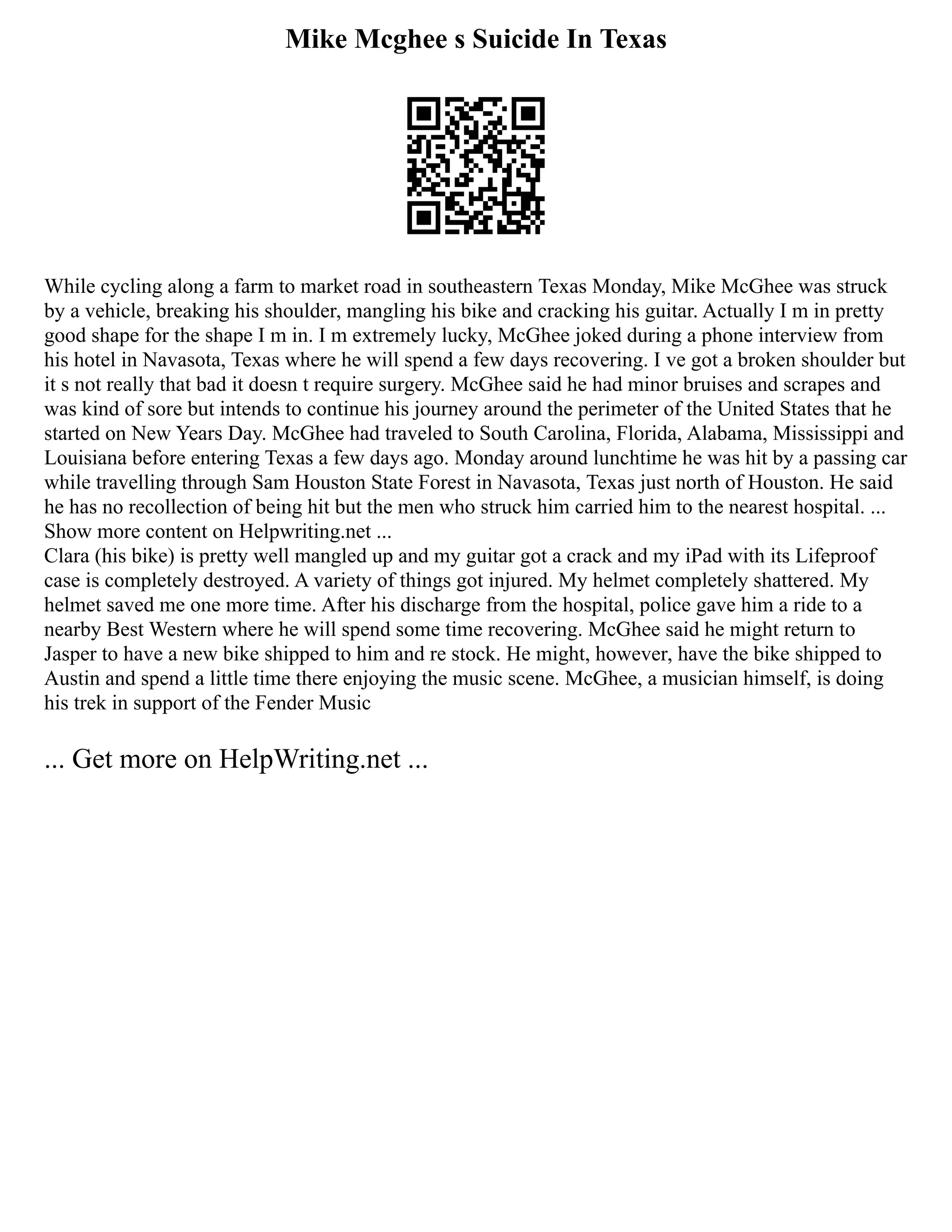 Mike Mcghee s Suicide In Texas
While cycling along a farm to market road in southeastern Texas Monday, Mike McGhee was struck
by a vehicle, breaking his shoulder, mangling his bike and cracking his guitar. Actually I m in pretty
good shape for the shape I m in. I m extremely lucky, McGhee joked during a phone interview from
his hotel in Navasota, Texas where he will spend a few days recovering. I ve got a broken shoulder but
it s not really that bad it doesn t require surgery. McGhee said he had minor bruises and scrapes and
was kind of sore but intends to continue his journey around the perimeter of the United States that he
started on New Years Day. McGhee had traveled to South Carolina, Florida, Alabama, Mississippi and
Louisiana before entering Texas a few days ago. Monday around lunchtime he was hit by a passing car
while travelling through Sam Houston State Forest in Navasota, Texas just north of Houston. He said
he has no recollection of being hit but the men who struck him carried him to the nearest hospital. ...
Show more content on Helpwriting.net ...
Clara (his bike) is pretty well mangled up and my guitar got a crack and my iPad with its Lifeproof
case is completely destroyed. A variety of things got injured. My helmet completely shattered. My
helmet saved me one more time. After his discharge from the hospital, police gave him a ride to a
nearby Best Western where he will spend some time recovering. McGhee said he might return to
Jasper to have a new bike shipped to him and re stock. He might, however, have the bike shipped to
Austin and spend a little time there enjoying the music scene. McGhee, a musician himself, is doing
his trek in support of the Fender Music
... Get more on HelpWriting.net ...
 