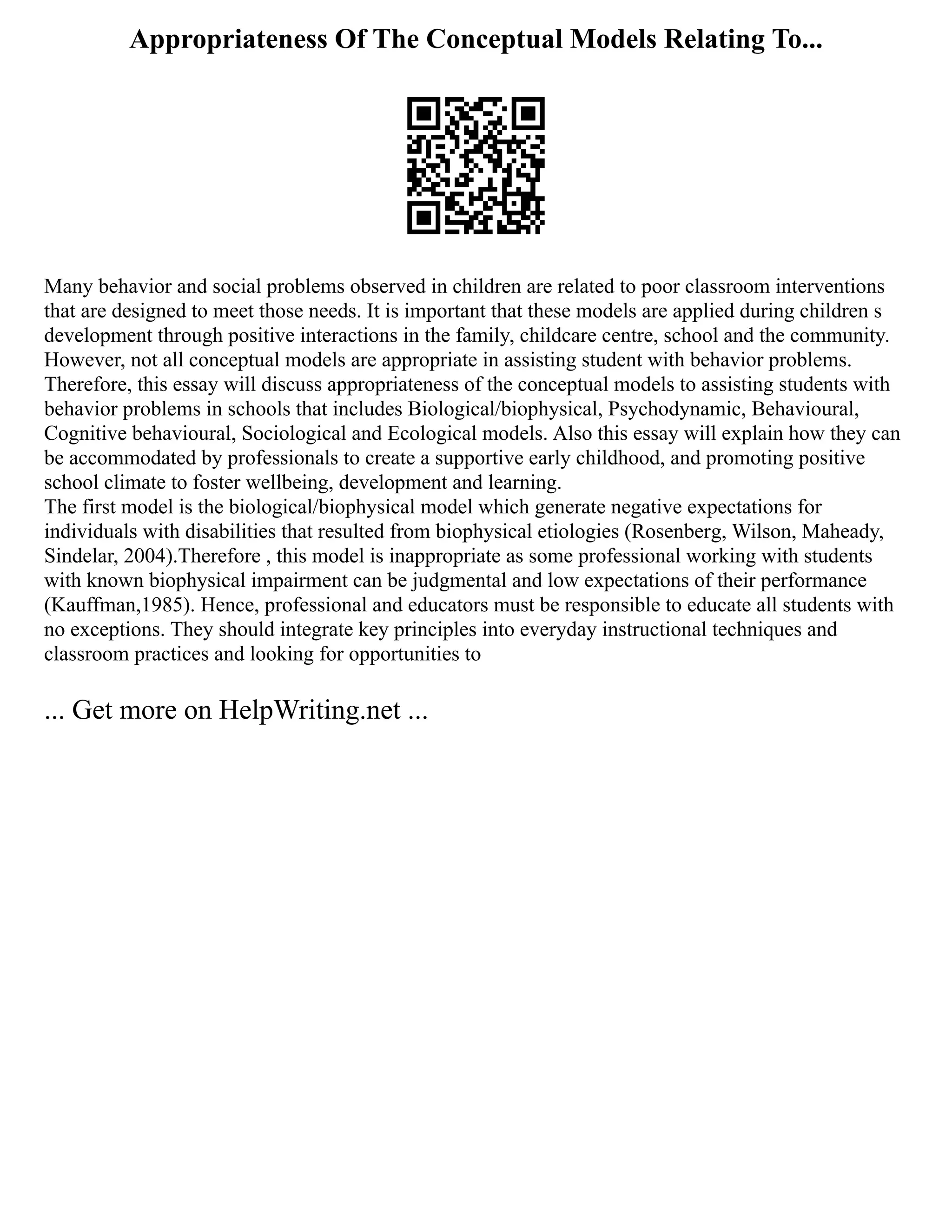 Appropriateness Of The Conceptual Models Relating To...
Many behavior and social problems observed in children are related to poor classroom interventions
that are designed to meet those needs. It is important that these models are applied during children s
development through positive interactions in the family, childcare centre, school and the community.
However, not all conceptual models are appropriate in assisting student with behavior problems.
Therefore, this essay will discuss appropriateness of the conceptual models to assisting students with
behavior problems in schools that includes Biological/biophysical, Psychodynamic, Behavioural,
Cognitive behavioural, Sociological and Ecological models. Also this essay will explain how they can
be accommodated by professionals to create a supportive early childhood, and promoting positive
school climate to foster wellbeing, development and learning.
The first model is the biological/biophysical model which generate negative expectations for
individuals with disabilities that resulted from biophysical etiologies (Rosenberg, Wilson, Maheady,
Sindelar, 2004).Therefore , this model is inappropriate as some professional working with students
with known biophysical impairment can be judgmental and low expectations of their performance
(Kauffman,1985). Hence, professional and educators must be responsible to educate all students with
no exceptions. They should integrate key principles into everyday instructional techniques and
classroom practices and looking for opportunities to
... Get more on HelpWriting.net ...
 