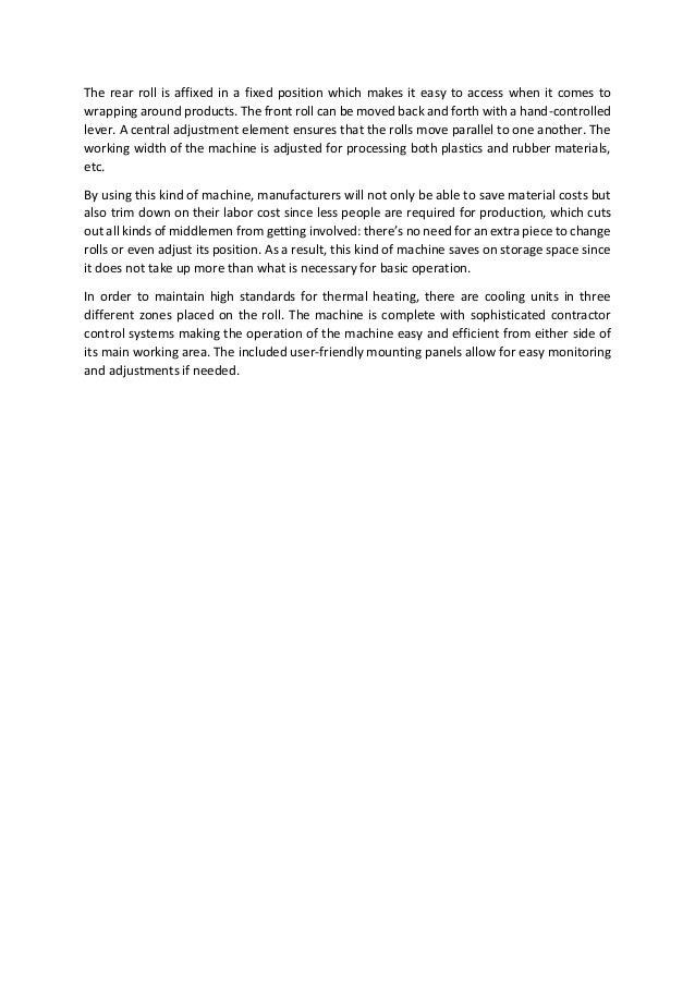 The rear roll is affixed in a fixed position which makes it easy to access when it comes to
wrapping around products. The front roll can be moved back and forth with a hand-controlled
lever. A central adjustment element ensures that the rolls move parallel to one another. The
working width of the machine is adjusted for processing both plastics and rubber materials,
etc.
By using this kind of machine, manufacturers will not only be able to save material costs but
also trim down on their labor cost since less people are required for production, which cuts
out all kinds of middlemen from getting involved: there’s no need for an extra piece to change
rolls or even adjust its position. As a result, this kind of machine saves on storage space since
it does not take up more than what is necessary for basic operation.
In order to maintain high standards for thermal heating, there are cooling units in three
different zones placed on the roll. The machine is complete with sophisticated contractor
control systems making the operation of the machine easy and efficient from either side of
its main working area. The included user-friendly mounting panels allow for easy monitoring
and adjustments if needed.
 