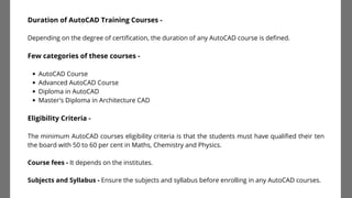 AutoCAD Course
Advanced AutoCAD Course
Diploma in AutoCAD
Master's Diploma in Architecture CAD
Duration of AutoCAD Training Courses -
Depending on the degree of certification, the duration of any AutoCAD course is defined.
Few categories of these courses -
Eligibility Criteria -
The minimum AutoCAD courses eligibility criteria is that the students must have qualified their ten
the board with 50 to 60 per cent in Maths, Chemistry and Physics.
Course fees - It depends on the institutes.
Subjects and Syllabus - Ensure the subjects and syllabus before enrolling in any AutoCAD courses.
 