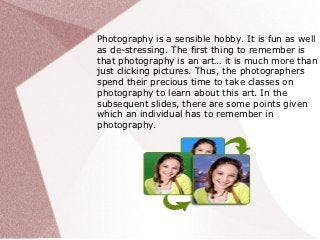 Photography is a sensible hobby. It is fun as well
as de-stressing. The first thing to remember is
that photography is an art… it is much more than
just clicking pictures. Thus, the photographers
spend their precious time to take classes on
photography to learn about this art. In the
subsequent slides, there are some points given
which an individual has to remember in
photography.
 