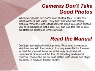 Cameras Don’t Take
                        Good Photos
Whenever people see some nice photos, they usually ask
which camera was used. They don’t ask who was taking
pictures. What the fact is that cameras don’t take good photos,
you do it. Camera is just a tool. You can use this tool to take
breathtaking photos or terrible photos.


                           Read the Manual
Don’t get too excited to click photos. First, read the manual
which comes with the camera. It is very essential for the user
to read the manual, because in this way he or she will
understand more about the tool, its shooting modes and
controls. Those who do not read all the instructions and steps
are likely to produce terrible photos.
 