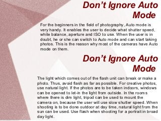 Don’t Ignore Auto
                                   Mode
 For the beginners in the field of photography, Auto mode is
 very handy. It enables the user to decide what shutter speed,
 white balance, aperture and ISO to use. When the user is in
 doubt, he or she can switch to Auto mode and can start taking
 photos. This is the reason why most of the cameras have Auto
 mode on them.

                        Don’t Ignore Auto
                                   Mode
The light which comes out of the flash unit can break or make a
photo. Thus, avoid flash as far as possible. For creative photos,
use natural light. If the photos are to be taken indoors, windows
can be opened to let-in the light from outside. In the rooms
where there is dim light, tripod can be used to mount the
camera on, because the user will use slow shutter speed. When
shooting is to be done outdoor at day time, natural light from the
sun can be used. Use flash when shooting for a portrait in broad
day light.
 