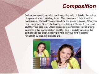 Composition
Follow composition rules such as - the rule of thirds, the rules
of symmetry and leading lines. The unwanted object in the
background shouldn’t over-shadow the picture focus. Also you
can use some Good photographs editing software to do cool
stuff to your photos. Other aspects to remember is regarding
improving the composition quality, like – slightly angling the
camera as the shot is being taken, silhouetting objects,
reflecting & framing objects etc.
 