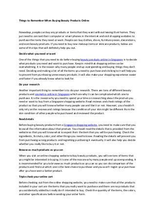 Things to Remember When Buying Beauty Products Online
Nowadays, people can buy any products or items that they want without leaving their homes. They
just need to connect their computer or smart phones in the internet and visit shopping websites to
purchase the items they need or want. People can buy clothes, shoes, furniture pieces, decorations,
and even beauty products. If you need to buy new makeup items or skincare products, below are
some of the tips that will definitely help you out.
Decide what you need or want
One of the things that you need to do before buying beauty products online in Singapore is to decide
what products you need and want to purchase. Keep in mind that shopping online can be
overwhelming. It is the reason why many people end up overspending and buying things they don’t
need. Deciding and making a list of all the items you need to purchase and sticking to it will help you
to prevent from purchasing unnecessary products. It will also make your shopping experience easier
and faster if you already know what to look for.
Do your research
Another important thing to remember is to do your research. There are tons of different beauty
products and cosmetics online in Singapore which are why it can be complicated which one to
purchase. It is the reason why you need to spend your time on researching about the product you
need or want to buy from a Singapore shopping website. Read reviews and check ratings of the
product so that you will know whether many people use and like it or not. However, you shouldn’t
only rely on the reviews and ratings because the condition of your skin might be different from the
skin condition of other people who purchased and reviewed the product.
Read details
Before buying beauty products from a Singapore shopping website, you need to make sure that you
know all the information about that product. You should read the details that is provided from the
website so that you will know what to expect from the item that you will be purchasing. Check the
ingredients, formula, color, and other things you need to know. Reading the details will prevent you
from purchasing wrong products and regretting purchasing it eventually. It will also help you decide
whether you really like to buy it or not.
Browse as much products as you can
When you visit an online shopping website to buy beauty products, you will see tons of items that
you might be interested in buying. It is one of the reasons why many people end up overspending. It
is recommended for you to browse as much products as you can so you can do comparison of the
products and find out which one is the best choice to purchase and you won’t regret your purchase
after you have seen a better product.
Triple check your online cart
Before checking out from the online shopping website, you need to make sure that all the products
included in your cart are the items that you really want to purchase and there are no products that
you accidentally added but really don’t intended to buy. Check the quantity of the items, the colors,
and other specifications before sending your order form.
 