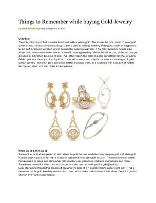 Things to Remember while buying Gold Jewelry 
by ​Anika Pathak​ ​jewelry designer & author 
 
Overview 
The only color of gold that is available to it naturally is yellow gold. This is also the most common color gold 
comes in and the most common color gold that is used in making jewellery. Pure gold, however, happens to 
be too soft for making jewellery and to be used for wearing every day.  This gold, therefore, needs to be 
alloyed with other metals to be able to be used in making jewellery. Metals like silver, zinc, nickel and copper 
are used to strengthen this kind of gold. This is the reason, the color of a gold bar differs from that of a ring. 
Golden yellow is the only color of gold as it is found in nature and is by far the most common type of gold 
used in jewelry.  However, pure gold is too soft for everyday wear, so it is alloyed with a mixture of metals 
like copper, silver, zinc and nickel to strengthen it. 
 
 
  
White Gold & Pink Gold 
Some of the most widely preferred alternatives to gold that are available today are pink gold and white gold. 
In order to give gold a white hue, it is alloyed with metals that are white in color. The most common metals 
that are used as alloys in making white gold jewellery are­ palladium, platinum, manganese and nickel. 
Sometimes metals like silver, zinc and copper are also used in making white gold jewellery. 
Even after going through this process of alloying, the color of white gold remains a mere light grey. That is 
the reason white gold jewellery needs to be coated with a metal called rhodium that allows the white gold to 
wear an even whiter appearance. 
 