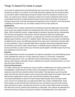 Things To Search For Inside A Lawyer
Let me start by stating that do-it-yourself lawyering has its own limits. Surely, you are able to draft
contracts by yourself, you are able to survive nasty discussions together with your business clients,
you are able to settle a marital dispute among her however when the necessity to arrived at court
arises, you ought to get an attorney. Expenses is going to be incurred, professional costs must be
compensated and also the usually extended process must be suffered. Generally, the expense of
solving an issue are far more than the expense of stopping the issue. Prevention, as the saying goes,
is definitely much better than cure. So employ a lawyer and hire a high quality one.
Qualifications
The "practice of law" is loosely understood to be ministering towards the legal needs of some other
person by the use of legal concepts and understanding with a person been trained in what the law
states. With this definition however, a legal assistant or perhaps a secretary that has understanding
from the laws and regulations, that has been "trained" through the sheer fact of getting been
employed for amount of time in an attorney, is recognized as involved in the concept of law. When
getting a lawyer therefore, search for a "qualified" lawyer. Meaning, keep your lawyer has effectively
completed his law course, has effectively passed the bar exams and it is licensed to rehearse within
the very jurisdiction in which a particular legal relief is requested. When facing a legitimate dispute,
the final factor you'll need is really a bogus lawyer. It's perfectly ethical to request for any lawyer
license even before you start to share your innermost secrets together. Normally though, they'd hang
their certifications around the wall.
Expertise
Every qualified lawyer has their own expertise. He might be a specialist in any of the following groups
of law: worldwide law, labor law, civil law, taxation law, lawsuit, or criminal law. Fundamental
essentials major groups. Thus, you might learn about a lawsuit lawyer or perhaps an immigration
attorney. Note however, that lawyers' areas of expertise are "acquired" through experience, not since
they think they're efficient at it.
Personal Characteristics
This really is taking care of of lawyering in which a youthful, unskilled lawyer can really succeed of the
knowledgeable. Youthful lawyers are often vibrant, encouraging and supportive. They have a
tendency to deal with their customers similar to their babies. They take proper care of every little
detail, the trivial ones. But this exactly is when having to pay clients desire to be treated. Clients often
feel that they're getting their money's worth using the type of attention they're getting.
The private characteristics to search for inside a lawyer depend greatly around the type of client
you're. If you're no-nonsense type, you might would rather hire a mature, retirable lawyer. These
kinds of lawyer are less thinking about what there are here. Sometimes, they aren't even thinking
about what they've to state. Lawyering has turned into a routine on their behalf, similar to brushing
their teeth each morning. However their experience is impeccable. Their methods are attempted and
examined so that your chance at winning your situation is substantially high if you achieve them.
 