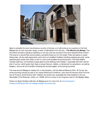 Spain is actually the most mountainous country in Europe, so it will come as no surprise to f ind that
Malaga has its own mountain range, a mere 14 kilometres f rom the city – T he Montes de Malaga. T he
mountains provide a f abulous backdrop to the city, and are covered in the most beautif ul Pine f orests.
T he area is a natural Park and provides a wonderf ul day out f or the f amily. T here are plenty of great
hiking treks, all very well signposted, and a host of excellent f acilities including camping grounds, some
splendid picnic areas with views to die f or, and some excellent local restaurants. T he local wildlif e
includes wild boar, (considered a great gastronomic delicacy here inSpain– especially with their natural
diet of acorns, which gives their meat a unique f lavour), rabbits, a handsome f ox population, as well as
badgers, and some iconic birdlif e including the booted eagles, and soaring buzzards.

T he area around Malaga is indeed rich in natural parks, and the Natural Reserve Park– El Torcal, has
some stunning scenery by way of its unique limestone f ormations. Less than 45 minutes drive f rom the
city, El Torcal is world f amous with Trekkers the world over, especially the treks leading to the Las
Ventanillas (T he Windows), which, at 1,200M, af f ord a never to be f orgotten view of the Malaga Valley.

Check out Spain Holiday’s Montes de Malaga post f or more inf o at http://www.spain-
holiday.com/blog/montes-de-malaga-malaga-mountains.php
 