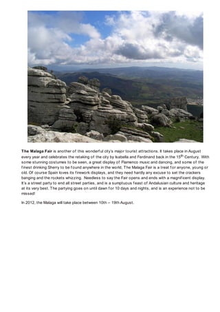 T he Malaga Fair is another of this wonderf ul city’s major tourist attractions. It takes place in August
every year and celebrates the retaking of the city by Isabella and Ferdinand back in the 15th Century. With
some stunning costumes to be seen, a great display of Flamenco music and dancing, and some of the
f inest drinking Sherry to be f ound anywhere in the world, T he Malaga Fair is a treat f or anyone, young or
old. Of course Spain loves its f irework displays, and they need hardly any excuse to set the crackers
banging and the rockets whizzing. Needless to say the Fair opens and ends with a magnif icent display.
It’s a street party to end all street parties, and is a sumptuous f east of Andalusian culture and heritage
at its very best. T he partying goes on until dawn f or 10 days and nights, and is an experience not to be
missed!

In 2012, the Malaga will take place between 10th – 19th August.
 