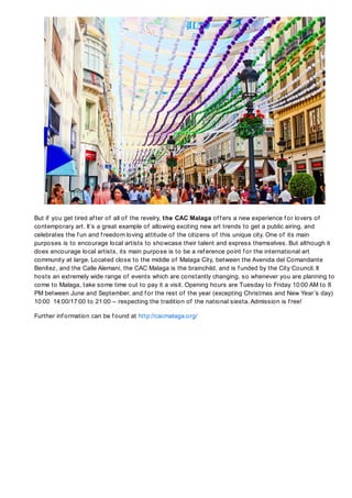 But if you get tired af ter of all of the revelry, the CAC Malaga of f ers a new experience f or lovers of
contemporary art. It’s a great example of allowing exciting new art trends to get a public airing, and
celebrates the f un and f reedom loving attitude of the citizens of this unique city. One of its main
purposes is to encourage local artists to showcase their talent and express themselves. But although it
does encourage local artists, its main purpose is to be a ref erence point f or the international art
community at large. Located close to the middle of Malaga City, between the Avenida del Comandante
Benítez, and the Calle Alemani, the CAC Malaga is the brainchild, and is f unded by the City Council. It
hosts an extremely wide range of events which are constantly changing, so whenever you are planning to
come to Malaga, take some time out to pay it a visit. Opening hours are Tuesday to Friday 10:00 AM to 8
PM between June and September, and f or the rest of the year (excepting Christmas and New Year’s day)
10:00 14:00/17:00 to 21:00 – respecting the tradition of the national siesta. Admission is f ree!

Further inf ormation can be f ound at http://cacmalaga.org/
 