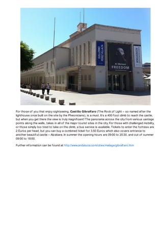 For those of you that enjoy sightseeing, Castillo Gibralfaro (T he Rock of Light – so named af ter the
lighthouse once built on the site by the Pheonicians), is a must. It’s a 400 f oot climb to reach the castle,
but when you get there the view is truly magnif icent! T he panorama across the city f rom various vantage
points along the walls, takes in all of the major tourist sites in the city. For those with challenged mobility,
or those simply too tired to take on the climb, a bus service is available. Tickets to enter the f ortress are
2 Euros per head, but you can buy a combined ticket f or 3.50 Euros which also covers entrance to
another beautif ul castle – Alzabara. In summer the opening hours are 09:00 to 20:30, and out of summer
09:00 to 18:00.

Further inf ormation can be f ound at http://www.andalucia.com/cities/malaga/gibralf aro.htm
 