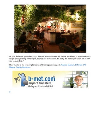 All in all, Malaga is great place to go. T here is so much to see and do that you’ll need to spend at least a
couple of days taking in the sights, sounds and atmosphere. It’s a city, the memory of which, will be with
you f orever. Enjoy!

Many thanks to the f ollowing f or some of the images in this post, Picasso Museum, El Torcal, CAC
Malaga, Castillo Gibralf aro.




2
 