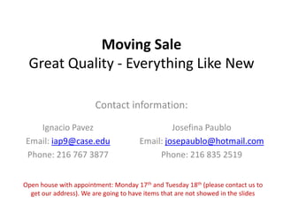 Moving Sale
Great Quality - Everything Like New
Contact information:
Ignacio Pavez
Email: iap9@case.edu
Phone: 216 767 3877
Josefina Paublo
Email: josepaublo@hotmail.com
Phone: 216 835 2519
Open house with appointment: Monday 17th and Tuesday 18th (please contact us to
get our address). We are going to have items that are not showed in the slides
 