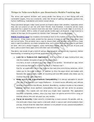 Things to Take care Before you Download a Mobile Tracking App
The crime rate against children and young adults has being on a rise! Being soft and
vulnerable targets, they are constantly under the threat of getting kidnapped, pushed into
human trafficking, molestation and worse sexual abuse.
These potential dangers make every parent worrisome about their children; especially when
they are not around or are out with their friends. And therefore, it become all the more
important for a parent to monitor their kids and their routine so to reach them in no time, if
they are in trouble. With a series of avant-grade mobile apps at disposal; it has become a
matter of few taps for the parents to monitor their “teenager” & young children.
Mobile tracking apps has created a tremendous buzz in the market ever since it has been
introduced. It has made really simple for the parents to keep an eye their kids, when they
are not at home. This provides you a way to ensure that your children are not into a mess
and in case of problems, you have complete idea, as to where they are and how to get them
on time. And as it always happens, every technology comes with its own set of pros and
cons; and so even these apps come with their own limitations.
Therefore, one needs to get a hold of various aspects which are extremely important, before
downloading or installing any of these applications in your phone.
Look for a Feature-rich Application: With a number of apps making their way
into the market, one gets a huge list to choose from.
It is here, in such a situation that one needs to be careful – download an app, which
has numerous features or in other words, it is “feature-rich”!
Opt for an application which has features like real-time and driving solutions, which
takes you to the exact location. In addition to this, the apps which are loaded with
features like getting daily report of incoming call and SMS details also helps you to
monitor the kids’ daily activities.
Make sure it has Cross-Platform Compatibility: It is always advisable to ensure
that app is compatible over major Platforms – It should works efficiently and without
glitches on platforms like iPhone, Android, BlackBerry, windows mobile or Java based
phones. Without cross platform compatibility the app will not serve its purpose
completely. The results will not what you might have expected. The application
becomes completely useless, since you may have an iphone and the kid is using an
Android phone; this will not avail you any results.
Focus on security: Cyber security is becoming a major concern for people; and so,
the end-users these days wants a network which is secure and which protects their
privacy. Ensure that the data from devices is not present on any unsecured platform
so that any information is not misused.
 