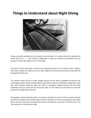 Things to Understand about Night Diving




Diving is presently probably the most popular marine activities. It's a great activity for anybody who
would like to be u . s . with character. Additionally, it opens an entirely new perspective how we
perceive ourselves with regards to our surroundings.



The chance to dive under water is another very invigorating activity. As it is another world, it appears
like all your troubles are solved once you're able to begin to see the teeming existence underneath the
blue façade from the seas.



The character below the top of water changes because the sun states its goodbye and because the
moon begins to glow. Really, innovative divers would rather to take an evening dive as opposed to a day
dive. Why? Because during the night, the ocean is completely changed and you will find things
underwater that you could only see during the night. It’s like seeing all of the high-rise structures
illuminate the happy roads of the city.



The gorgeous scenery during the night is one thing to anticipate. It's when all of the nocturnal animals
become alive, giving the seas another glow and color. Categories of minute microorganisms also reflect
light in the moon and make an impact that cannot be recreated by any natural or artificial means. The
seas really come to life during the night.
 