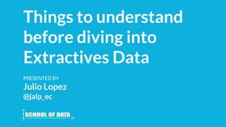 Things to understand
before diving into
Extractives Data
PRESENTED BY
Julio Lopez
@jalp_ec
 