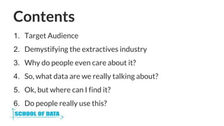 Contents
1. Target Audience
2. Demystifying the extractives industry
3. Why do people even care about it?
4. So, what data...