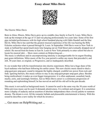 Essay about Miles Davis
The Electric Miles Davis
Born in Alton, Illinois, Miles Davis grew up in a middle class family in East St. Louis. Miles Davis
took up the trumpet at the age of 13 and was playing professionally two years later. Some of his first
gigs included performances with his high school bandand playing with Eddie Randall and the blue
Devils. Miles Davis has said that the greatest musical experience of his life was hearing the Billy
Eckstine orchestra when it passed through St. Louis. In September 1944 Davis went to New York to
study at Juilliard but spend much more time hanging out on 52nd Street and eventually dropped out of
school. He moved from his home in East St. Louis to New York primarily to enter school but also to
locate his musical idol, ... Show more content on Helpwriting.net ...
The music is rebellious and its uncompromising intensity is uncatagorizable for its urgent flooding
past genre definitions. Miles music of the five year period is unlike any music that preceded it, and
still, 30 years later, so original, so Progressive, and so inadequately described.
It s no wonder that with his transformation into electric experiment, Miles lost a huge share of the
loyal audience who had been following his earlier career. This new electric music dared to shed a
amp;quot;jazz amp;quot; sound to integrate the highly charged, youthful raw power from rock and
funk. Ignoring barriers, this music refuses to stay in any amp;quot;proper amp;quot; place. Besides
being multicultural, it makes an even bigger transgression: it is often unpleasant, assaulted, harsh,
macho, eerie, and seemingly formless. Just as Miles Davis career is a continuous progression of
remaking and replenishing himself, he has moved on and left his old self in the past decade.
This music is not useful as background music. It cannot be used in the same way the 30 years worth of
Miles previous music can be used. It demands attentiveness. It is militant and arrogant. It is sometimes
more a display of audacity and an assertion of absolute independence then a lovely palette to summon
dreams. The dream is over. All the romantic ballads and pleasurable entertainment is history. With this
sound he describes a new reality for which he invents a
... Get more on HelpWriting.net ...
 