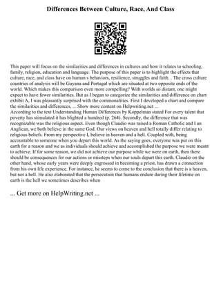 Differences Between Culture, Race, And Class
This paper will focus on the similarities and differences in cultures and how it relates to schooling,
family, religion, education and language. The purpose of this paper is to highlight the effects that
culture, race, and class have on human s behaviors, resilience, struggles and faith. . The cross culture
countries of analysis will be Guyana and Portugal which are situated at two opposite ends of the
world. Which makes this comparison even more compelling? With worlds so distant, one might
expect to have fewer similarities. But as I began to categorize the similarities and difference on chart
exhibit A, I was pleasantly surprised with the commonalities. First I developed a chart and compare
the similarities and differences, ... Show more content on Helpwriting.net ...
According to the text Understanding Human Differences by Koppelman stated For every talent that
poverty has stimulated it has blighted a hundred (p. 264). Secondly, the difference that was
recognizable was the religious aspect. Even though Claudio was raised a Roman Catholic and I an
Anglican, we both believe in the same God. Our views on heaven and hell totally differ relating to
religious beliefs. From my perspective I, believe in heaven and a hell. Coupled with, being
accountable to someone when you depart this world. As the saying goes, everyone was put on this
earth for a reason and we as individuals should achieve and accomplished the purpose we were meant
to achieve. If for some reason, we did not achieve our purpose while we were on earth, then there
should be consequences for our actions or missteps when our souls depart this earth. Claudio on the
other hand, whose early years were deeply engrossed in becoming a priest, has drawn a connection
from his own life experience. For instance, he seems to come to the conclusion that there is a heaven,
but not a hell. He also elaborated that the persecution that humans endure during their lifetime on
earth is the hell we sometimes describes when
... Get more on HelpWriting.net ...
 
