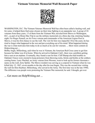 Vietnam Veterans Memorial Wall Research Paper
WASHINGTON, D.C. The Vietnam Veterans Memorial Wall has often been called a healing wall, and
for some, it helped them find some closure an their time fighting in an unpopular war. A group of 24
veterans from three years, 13 of them from the Vietnam War, traveled from Shreve to Washington,
D.C., as part of an Honor Bus Trip to see the military memorials on a three day trip, returning Sunday
night. For Roger Pennell, an Air Force veteran and commander of the American Legion Post in
Shreve, it was his first chance to see the wall. The visit for him was impactful. Over the years, he has
tried to forget what happened in the war and put everything out of his mind. What happened during
the war is what motivates him today to do as much as he can for veterans. ... Show more content on
Helpwriting.net ...
Bobby Angle, Millersburg, said when he was in Vietnam, the American Red Cross came to get him
because his father was ill at home. When he arrived in Oakland, Calif., there was a problem getting
him a seat on an airplane. Eventually, they found a seat for him. Cliff Shamp also had troubles in
Oakland. Fences were erected to keep protesters from throwing rocks, bricks and bottles at the soldiers
coming home. Larry Wachtel, an Army veteran from Wooster, went to look up his former classmate s
name on the wall, Jerry Spitler. The Shreve resident was serving as a corporal in Vietnam when he was
killed July 12, 1967, seven months to the day after his tour began. This was the second time visiting
the wall for Don Huebner, Millersburg, who served in the Army. The first time was in the late 1990s.
The difference was people were protesting the Vietnam War memorial, he said. I thought, get over
... Get more on HelpWriting.net ...
 