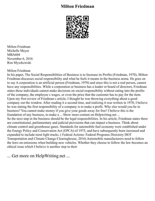 Milton Friedman
Milton Friedman
Michelle Meyer
MBA604
November 6, 2016
Ron Myszkowski
Milton Friedman
In his paper, The Social Responsibilities of Business is to Increase its Profits (Friedman, 1970), Milton
Friedman discusses social responsibility and what he feels it means in the business arena. He goes on
to say A corporation is an artificial person (Friedman, 1970) and since this is not a real person, cannot
have any responsibilities. While a corporation or business has a leader or board of directors, Friedman
states these individuals cannot make decisions on social responsibility without eating into the profits
of the company, the employee s wages, or even the price that the customer has to pay for the item.
Upon my first review of Friedman s article, I thought he was throwing everything about a good
company out the window. After reading it a second time, and realizing it was written in 1970, I believe
he was stating the first responsibility of a company is to make a profit. Why else would you be in
business? You cannot make money if you give your goods away for free! I believe this is the
foundation of any business, to make a ... Show more content on Helpwriting.net ...
So the next step in the business should be the legal responsibilities. In his article, Friedman states there
are constitutional, parliamentary and judicial provisions that can impact a business. Think about
climate control and greenhouse gases. Standards for automobile fuel economy were established under
the Energy Policy and Conservation Act (EPCA) of 1975, and have subsequently been increased and
expanded to include most light trucks. ( Federal Actions: Federal Programs Directory DOT
Transportation and Climate Change Clearinghouse, 2016) Automobile manufacturers need to follow
the laws on emissions when building new vehicles. Whether they choose to follow the law becomes an
ethical issue which I believe is another step in their
... Get more on HelpWriting.net ...
 