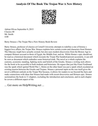 Analysis Of The Book The Trojan War A New History
Adrian Olivas September 8, 2015
Classics 40
Mr. Smith
4:00
Berry Strauss s The Trojan War a New History Book Review
Barry Strauss, professor of classics at Cornell University attempts to redefine a one of history s
biggest love affairs, the Trojan War. Strauss explains how certain events and characters from Homers
The Odyssey might have actually existed, but also uses modern discoveries from the Bronze Age to
compare Homers account to those of Egypt, the Middle East, and etc. While Homer s epic should not
be read as a historical document which recounts the Trojan War hundred percent accurately, it can still
be seen as document which embodies some historical truth. The novel as a whole explains the
customs, economic standing, fighting styles and beliefs of the Greeks. Strauss s writing style allows
for the book to be accessible to both students and historians. He argues that just like Franz Ferdinand
was the spark which ignited World War 1, Helen on the other hand was just a spark which escalated an
existing tension between the Greeks and Trojans. Strauss s personal input on the war itself gives the
novel a different outlook on the Trojan War because, it allows for readers to see beyond the facts and
make connections with ideas that Strauss had made with recent discoveries and Homers epic. Strauss
sectionalizes the book in 11 chapters, excluding the introduction and conclusion, and in each chapter
he covers a different aspect of the
... Get more on HelpWriting.net ...
 