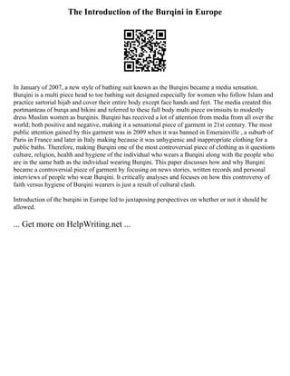 The Introduction of the Burqini in Europe
In January of 2007, a new style of bathing suit known as the Burqini became a media sensation.
Burqini is a multi piece head to toe bathing suit designed especially for women who follow Islam and
practice sartorial hijab and cover their entire body except face hands and feet. The media created this
portmanteau of burqa and bikini and referred to these full body multi piece swimsuits to modestly
dress Muslim women as burqinis. Burqini has received a lot of attention from media from all over the
world; both positive and negative, making it a sensational piece of garment in 21st century. The most
public attention gained by this garment was in 2009 when it was banned in Emerainville , a suburb of
Paris in France and later in Italy making because it was unhygienic and inappropriate clothing for a
public baths. Therefore, making Burqini one of the most controversial piece of clothing as it questions
culture, religion, health and hygiene of the individual who wears a Burqini along with the people who
are in the same bath as the individual wearing Burqini. This paper discusses how and why Burqini
became a controversial piece of garment by focusing on news stories, written records and personal
interviews of people who wear Burqini. It critically analyses and focuses on how this controversy of
faith versus hygiene of Burqini wearers is just a result of cultural clash.
Introduction of the burqini in Europe led to juxtaposing perspectives on whether or not it should be
allowed.
... Get more on HelpWriting.net ...
 