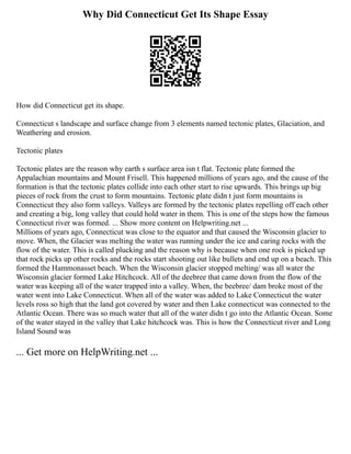 Why Did Connecticut Get Its Shape Essay
How did Connecticut get its shape.
Connecticut s landscape and surface change from 3 elements named tectonic plates, Glaciation, and
Weathering and erosion.
Tectonic plates
Tectonic plates are the reason why earth s surface area isn t flat. Tectonic plate formed the
Appalachian mountains and Mount Frisell. This happened millions of years ago, and the cause of the
formation is that the tectonic plates collide into each other start to rise upwards. This brings up big
pieces of rock from the crust to form mountains. Tectonic plate didn t just form mountains is
Connecticut they also form valleys. Valleys are formed by the tectonic plates repelling off each other
and creating a big, long valley that could hold water in them. This is one of the steps how the famous
Connecticut river was formed. ... Show more content on Helpwriting.net ...
Millions of years ago, Connecticut was close to the equator and that caused the Wisconsin glacier to
move. When, the Glacier was melting the water was running under the ice and caring rocks with the
flow of the water. This is called plucking and the reason why is because when one rock is picked up
that rock picks up other rocks and the rocks start shooting out like bullets and end up on a beach. This
formed the Hammonasset beach. When the Wisconsin glacier stopped melting/ was all water the
Wisconsin glacier formed Lake Hitchcock. All of the deebree that came down from the flow of the
water was keeping all of the water trapped into a valley. When, the beebree/ dam broke most of the
water went into Lake Connecticut. When all of the water was added to Lake Connecticut the water
levels ross so high that the land got covered by water and then Lake connecticut was connected to the
Atlantic Ocean. There was so much water that all of the water didn t go into the Atlantic Ocean. Some
of the water stayed in the valley that Lake hitchcock was. This is how the Connecticut river and Long
Island Sound was
... Get more on HelpWriting.net ...
 