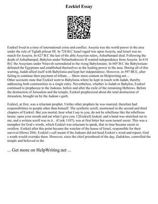 Ezekiel Essay
Ezekiel lived in a time of international crisis and conflict. Assyria was the world power in the area
under the rule of Tiglath pilesar III. In 724 B.C Israel raged war upon Assyria, and Israel was no
match for Assyria. In 627 B.C the last of the able Assyrian rulers, Ashurbanipal died. Following the
death of Ashurbanipal, Babylon under Nebuchadrezzer II wanted independence from Assyria. In 614
B.C the Assyrians under Nineveh surrendered to the rising Babylonians. In 605 B.C the Babylonians
defeated the Egyptians and established themselves as the leading power in the area. During all of this
warring, Judah allied itself with Babylonia and kept her independence. However, in 597 BCE, after
failing to continue their payment of tribute, ... Show more content on Helpwriting.net ...
Other accounts state that Ezekiel went to Babylonia where he kept in touch with Judah, thereby
addressing both communities in a single entry. Nevertheless, whether in Judah or Babylon, Ezekiel
continued to prophesize to the Judeans, before and after the exile of the remaining Hebrews. Before
the destruction of Jerusalem and the temple, Ezekiel prophesized about the total destruction of
Jerusalem, brought on by the Judean s guilt.
Ezekiel, at first, was a reluctant prophet. Unlike other prophets he was married, therefore had
responsibilities to people other than himself. The symbolic scroll, mentioned in the second and third
chapters of Ezekiel. But you mortal, hear what I say to you; do not be rebellious like the rebellious
house; open your mouth and eat what I give you. I [Ezekiel] looked, and a hand was stretched out to
me, and a written scroll was in it... (Cook 1187), was at first bitter but soon turned sweet. This was a
metaphor for God s words, which Ezekiel was reluctant to speak, that in time became easier to
swallow. Ezekiel after this point became the watcher of the house of Israel, responsible for their
survival (Howe 204). Ezekiel s call meant if the Judeans did not heed Ezekiel s word and repent, God
s wrath would overtake them. However, since the chief priesthood of the day, Zadokites, controlled the
temple and believed in the
... Get more on HelpWriting.net ...
 