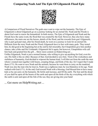 Comparing Noah And The Epic Of Gilgamesh Flood Epic
A Comparison of Flood Narratives The gods once want to wipe out the humanity. The Epic of
Gilgamesh is about Gilgamesh go on a journey looking for an eternal life. Noah and the Floods is
about God want to renew the humankind. In both stories, The Epic of Gilgamesh and Noah and the
Floods have the same event, the flood that was created by the God. However, they also have many
differences, the main one are the heroes, details of the flood, and the rewards from god. Gilgamesh,
who is part god part man, after his friend death, he went on a journey to look for an eternal life.
Different from the story Noah and the Flood, Gilgamesh have to face with many gods. They tested
him, he did good at the beginning but at the end he fail miserably, but Utnapishtim give him another
chance, take a hike and fire Urshanabi. Gilgamesh fail it again, but however, Utnapishtim wife call
him back and granted him the gift ... Show more content on Helpwriting.net ...
Unlike Gilgamesh, Noah is just a normal human, who willing to give up anything for God, even his
son. His faith is like no other. Because of that, God decided to save him. Tired of the wickedness and
sinfulness of humanity, God decided to wipeout the human kind, I will blot out from the earth the men
whom i created men together with beasts, creeping things, and birds of the sky; for I regret that I made
them (171). He want to save Noah and the animals, because he want them to carry on the mankind,
Noah was also the man who he trust in, Noah was a righteous man; he was blameless in his age. Noah
walked with God (171). At the end, God reward Noah with a blessing, God blessed him to have many
kids so he can carry on the humanity. Be fertile and increase, and fill the earth. The fear and the dread
of you shall be upon all the beasts of the earth and upon all the birds of the sky everything with which
the earth is astir and upon all the fish of the sea; they are giving into your hand
... Get more on HelpWriting.net ...
 