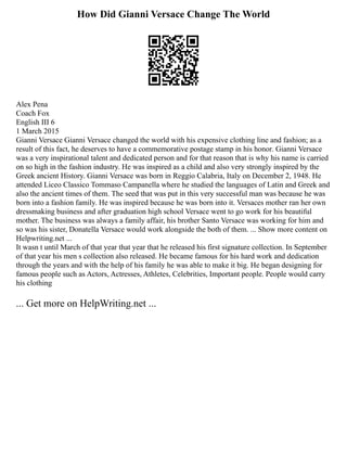 How Did Gianni Versace Change The World
Alex Pena
Coach Fox
English III 6
1 March 2015
Gianni Versace Gianni Versace changed the world with his expensive clothing line and fashion; as a
result of this fact, he deserves to have a commemorative postage stamp in his honor. Gianni Versace
was a very inspirational talent and dedicated person and for that reason that is why his name is carried
on so high in the fashion industry. He was inspired as a child and also very strongly inspired by the
Greek ancient History. Gianni Versace was born in Reggio Calabria, Italy on December 2, 1948. He
attended Liceo Classico Tommaso Campanella where he studied the languages of Latin and Greek and
also the ancient times of them. The seed that was put in this very successful man was because he was
born into a fashion family. He was inspired because he was born into it. Versaces mother ran her own
dressmaking business and after graduation high school Versace went to go work for his beautiful
mother. The business was always a family affair, his brother Santo Versace was working for him and
so was his sister, Donatella Versace would work alongside the both of them. ... Show more content on
Helpwriting.net ...
It wasn t until March of that year that year that he released his first signature collection. In September
of that year his men s collection also released. He became famous for his hard work and dedication
through the years and with the help of his family he was able to make it big. He began designing for
famous people such as Actors, Actresses, Athletes, Celebrities, Important people. People would carry
his clothing
... Get more on HelpWriting.net ...
 
