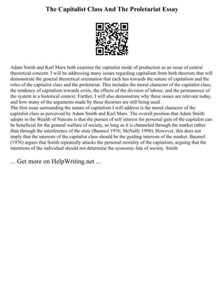 The Capitalist Class And The Proletariat Essay
Adam Smith and Karl Marx both examine the capitalist mode of production as an issue of central
theoretical concern. I will be addressing many issues regarding capitalism from both theorists that will
demonstrate the general theoretical orientation that each has towards the nature of capitalism and the
roles of the capitalist class and the proletariat. This includes the moral character of the capitalist class,
the tendency of capitalism towards crisis, the effects of the division of labour, and the permanence of
the system in a historical context. Further, I will also demonstrate why these issues are relevant today,
and how many of the arguments made by these theorists are still being used.
The first issue surrounding the nature of capitalism I will address is the moral character of the
capitalist class as perceived by Adam Smith and Karl Marx. The overall position that Adam Smith
adopts in the Wealth of Nations is that the pursuit of self interest for personal gain of the capitalist can
be beneficial for the general welfare of society, so long as it is channeled through the market rather
than through the interference of the state (Baumol 1976; McNally 1998). However, this does not
imply that the interests of the capitalist class should be the guiding interests of the market. Baumol
(1976) argues that Smith repeatedly attacks the personal morality of the capitalists, arguing that the
intentions of the individual should not determine the economic fate of society. Smith
... Get more on HelpWriting.net ...
 