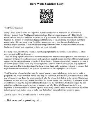Third World Socialism Essay
Third World Socialism
Many United States citizens are frightened by the word Socialism. However, the predominant
ideology in most Third World countries is socialism. There are many reasons why Third World
countries have turned to socialism as their form of government. The main reason the Third World has
taken on the concept of socialism is because of the history of feudalism and colonialism that these
countries faced for so many years. Socialism was seen as a way to reform the land of many
underdeveloped countries. Socialism believes the government needs to intervene to make sure no
feudalism or unjust land ownership systems are being enforced.
For many years, Third World countries were being exploited by the British. Many of these ... Show
more content on Helpwriting.net ...
There are many aspects of socialism that many of the third world countries practice. The first aspect of
socialism is the rejection of communism and capitalism. Capitalism reminds them of their hated feudal
system and the exploitation that it involved. They also feel that communism lacks incentive because it
states that people should work only according to their abilities and will receive what they need from
the government. Due to the injustices that these people faced under a similar system, it is obvious that
capitalism or communism will not provide any motivation for it s people to work harder.
Third World socialism also advocates the idea of natural resources belonging to the nation and it s
people and not to the individual whose land they are located on. For instance, if a family owns a home
and oil is discovered there, the government will take the oil and distribute it to the nation. This is very
important because previously, under feudalism, if a person owned land containing oil, than that person
owned the oil. Since the majority of the landowners were the rich British, feudalism helped the rich
get richer and kept the poor in poverty. It is easy to see why Third World countries feel it is so
important to distribute the wealth more equally. Since many of these Third World countries are rich in
natural resources, it makes sense to make sure that nobody can exploit their resources again.
Another idea of Third World Socialism is that all public
... Get more on HelpWriting.net ...
 