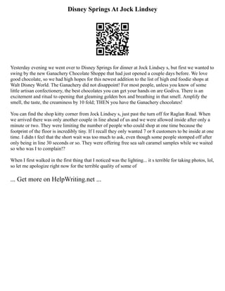 Disney Springs At Jock Lindsey
Yesterday evening we went over to Disney Springs for dinner at Jock Lindsey s, but first we wanted to
swing by the new Ganachery Chocolate Shoppe that had just opened a couple days before. We love
good chocolate, so we had high hopes for this newest addition to the list of high end foodie shops at
Walt Disney World. The Ganachery did not disappoint! For most people, unless you know of some
little artisan confectionery, the best chocolates you can get your hands on are Godiva. There is an
excitement and ritual to opening that gleaming golden box and breathing in that smell. Amplify the
smell, the taste, the creaminess by 10 fold; THEN you have the Ganachery chocolates!
You can find the shop kitty corner from Jock Lindsey s, just past the turn off for Raglan Road. When
we arrived there was only another couple in line ahead of us and we were allowed inside after only a
minute or two. They were limiting the number of people who could shop at one time because the
footprint of the floor is incredibly tiny. If I recall they only wanted 7 or 8 customers to be inside at one
time. I didn t feel that the short wait was too much to ask, even though some people stomped off after
only being in line 30 seconds or so. They were offering free sea salt caramel samples while we waited
so who was I to complain!?
When I first walked in the first thing that I noticed was the lighting... it s terrible for taking photos, lol,
so let me apologize right now for the terrible quality of some of
... Get more on HelpWriting.net ...
 