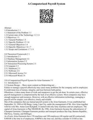A Computerized Payroll System
Abstract
1.0 Introduction 1 1
1.1 Statement of the Problem 1 1
1.2 Current state of the Technology 1 2 1 4
1.3 Objectives 1 5
1.3.1 General Problem 1 5
1.3.2 Specific Problem 1 5 1 6
1.3.3 General Objectives 1 6
1.3.4 Specific Objectives 1 6 1 7
1.3.5 Scope and Limitations 1 7 1 9
2.0 Theoretical Framework 2 1
2.1 Introduction 2 1
2.2 Database Management 2 2
2.3 Information System 2 2
2.4 Transaction Processing System 2 3
2.5 Computer 2 3
2.5.1 Hardware 2 3
2.5.2 Software 2 4
2.5.3 Microsoft Access 2 4
2.5.4 Microsoft Word 2 4
3.0 A Computerized Payroll System for Arias Garments 3 1
3.1. Introduction 3 1
3.2 System Design ... Show more content on Helpwriting.net ...
Failure to manage a payroll effectively may cause many problems for the company and its employees.
It could mean loss of money, integrity, and trust between both parties.
Oftentimes, it takes many hours of work and manpower to get the job done. In certain cases, effective
payroll management is compromised by the lack of an effective system. Most companies may have
enough manpower and resources. However, with an effective information technology, managing a
payroll will be simpler, cost effective, timely and reliable.
One of the companies that use manual payroll system is the Arias Garments. It was established last
September 18, 1994 at #88 Bargy. Latag, Lipa City, under the management of Mr. Alex Arias together
with his wife Mrs. Anita Carol Katigbak. It started with only forty machines and ten employees. The
capital of Arias Garments is Php 500,000.00. By 1996, Arias Garments became the subcontractor of
Champan Garments. Champan Garments produce and transport products like Gap, Banana Republic,
Old Navy, Tommy, and Hilfinger.
As of now, Arias Garments have 176 machines and 100 employees (40 regular and 60 contractual).
8:00AM is the time in of employees, 4:00PM is the time out, and they consider 8:15AM as late.
 