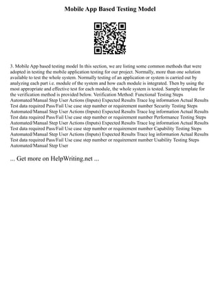 Mobile App Based Testing Model
3. Mobile App based testing model In this section, we are listing some common methods that were
adopted in testing the mobile application testing for our project. Normally, more than one solution
available to test the whole system. Normally testing of an application or system is carried out by
analyzing each part i.e. module of the system and how each module is integrated. Then by using the
most appropriate and effective test for each module, the whole system is tested. Sample template for
the verification method is provided below. Verification Method: Functional Testing Steps
Automated/Manual Step User Actions (Inputs) Expected Results Trace log information Actual Results
Test data required Pass/Fail Use case step number or requirement number Security Testing Steps
Automated/Manual Step User Actions (Inputs) Expected Results Trace log information Actual Results
Test data required Pass/Fail Use case step number or requirement number Performance Testing Steps
Automated/Manual Step User Actions (Inputs) Expected Results Trace log information Actual Results
Test data required Pass/Fail Use case step number or requirement number Capability Testing Steps
Automated/Manual Step User Actions (Inputs) Expected Results Trace log information Actual Results
Test data required Pass/Fail Use case step number or requirement number Usability Testing Steps
Automated/Manual Step User
... Get more on HelpWriting.net ...
 