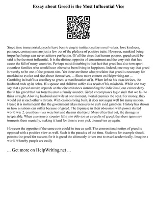 Essay about Greed is the Most Influential Vice
Since time immemorial, people have been trying to institutionalize moral values. love kindness,
patience, contentment are just a few out of the plethora of positive traits. However, mankind being
imperfect beings can never achieve perfection. Of all the vices that human possess, greed could be
said to be the most influential. It is the distinct opposite of contentment and the very trait that has
cause the fall of many countries. Perhaps most disturbing is that fact that greed has also torn apart
countless families who would have otherwise been living in happiness. Indeed, one may say that greed
is worthy to be one of the greatest sins. Yet there are those who proclaim that greed is necessary for
mankind to evolve and rise above themselves. ... Show more content on Helpwriting.net ...
Gambling in itself is a corollary to greed, a manifestation of it. When left to his own devices, the
husband ends up in debts. His spouse and children suffer as a result of his misdeeds. While one may
say that a person nature depends on the circumstances surrounding the individual, one cannot deny
that it his greed that has torn this man s family asunder. Greed encompasses logic such that we fail to
think straight. A loving husband and wife at one moment, mortal enemies the next. For money, they
would cut at each other s throats. With casinos being built, it does not augur well for many nations.
Hence it is instrumental that the government takes measures to curb avid gamblers. History has shown
us how a nations can suffer because of greed. The Japanese in their obsession with power started
world war 2. countless lives were lost and dreams shattered. More often that not, the damage is
irreparable. When a person or country falls into oblivion as a results of greed, the sheer ignominy
torments them mentally, making it hard for then to ever pick themselves up again.
However the opposite of the same coin could be true as well. The conventional notion of greed is
opposed with a positive view as well. Such is the paradox of out time. Students for example should
possess the greed for success for it is greed the ultimately drives one to excel academically. Imagine a
world whereby people are easily
... Get more on HelpWriting.net ...
 