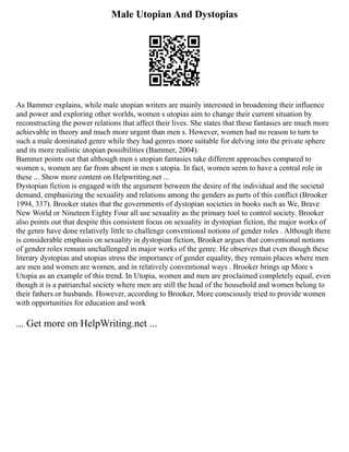 Male Utopian And Dystopias
As Bammer explains, while male utopian writers are mainly interested in broadening their influence
and power and exploring other worlds, women s utopias aim to change their current situation by
reconstructing the power relations that affect their lives. She states that these fantasies are much more
achievable in theory and much more urgent than men s. However, women had no reason to turn to
such a male dominated genre while they had genres more suitable for delving into the private sphere
and its more realistic utopian possibilities (Bammer, 2004).
Bammer points out that although men s utopian fantasies take different approaches compared to
women s, women are far from absent in men s utopia. In fact, women seem to have a central role in
these ... Show more content on Helpwriting.net ...
Dystopian fiction is engaged with the argument between the desire of the individual and the societal
demand, emphasizing the sexuality and relations among the genders as parts of this conflict (Brooker
1994, 337). Brooker states that the governments of dystopian societies in books such as We, Brave
New World or Nineteen Eighty Four all use sexuality as the primary tool to control society. Brooker
also points out that despite this consistent focus on sexuality in dystopian fiction, the major works of
the genre have done relatively little to challenge conventional notions of gender roles . Although there
is considerable emphasis on sexuality in dystopian fiction, Brooker argues that conventional notions
of gender roles remain unchallenged in major works of the genre. He observes that even though these
literary dystopias and utopias stress the importance of gender equality, they remain places where men
are men and women are women, and in relatively conventional ways . Brooker brings up More s
Utopia as an example of this trend. In Utopia, women and men are proclaimed completely equal, even
though it is a patriarchal society where men are still the head of the household and women belong to
their fathers or husbands. However, according to Brooker, More consciously tried to provide women
with opportunities for education and work
... Get more on HelpWriting.net ...
 