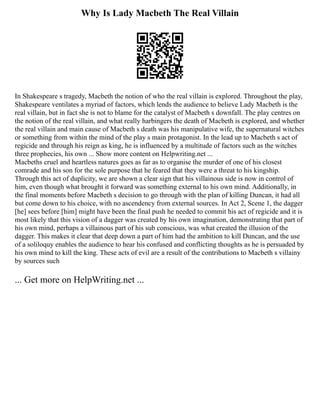 Why Is Lady Macbeth The Real Villain
In Shakespeare s tragedy, Macbeth the notion of who the real villain is explored. Throughout the play,
Shakespeare ventilates a myriad of factors, which lends the audience to believe Lady Macbeth is the
real villain, but in fact she is not to blame for the catalyst of Macbeth s downfall. The play centres on
the notion of the real villain, and what really harbingers the death of Macbeth is explored, and whether
the real villain and main cause of Macbeth s death was his manipulative wife, the supernatural witches
or something from within the mind of the play s main protagonist. In the lead up to Macbeth s act of
regicide and through his reign as king, he is influenced by a multitude of factors such as the witches
three prophecies, his own ... Show more content on Helpwriting.net ...
Macbeths cruel and heartless natures goes as far as to organise the murder of one of his closest
comrade and his son for the sole purpose that he feared that they were a threat to his kingship.
Through this act of duplicity, we are shown a clear sign that his villainous side is now in control of
him, even though what brought it forward was something external to his own mind. Additionally, in
the final moments before Macbeth s decision to go through with the plan of killing Duncan, it had all
but come down to his choice, with no ascendency from external sources. In Act 2, Scene 1, the dagger
[he] sees before [him] might have been the final push he needed to commit his act of regicide and it is
most likely that this vision of a dagger was created by his own imagination, demonstrating that part of
his own mind, perhaps a villainous part of his sub conscious, was what created the illusion of the
dagger. This makes it clear that deep down a part of him had the ambition to kill Duncan, and the use
of a soliloquy enables the audience to hear his confused and conflicting thoughts as he is persuaded by
his own mind to kill the king. These acts of evil are a result of the contributions to Macbeth s villainy
by sources such
... Get more on HelpWriting.net ...
 
