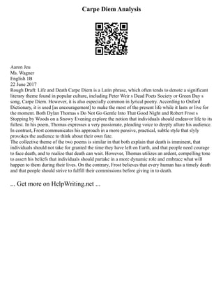 Carpe Diem Analysis
Aaron Jeu
Ms. Wagner
English 1B
22 June 2017
Rough Draft: Life and Death Carpe Diem is a Latin phrase, which often tends to denote a significant
literary theme found in popular culture, including Peter Weir s Dead Poets Society or Green Day s
song, Carpe Diem. However, it is also especially common in lyrical poetry. According to Oxford
Dictionary, it is used [as encouragement] to make the most of the present life while it lasts or live for
the moment. Both Dylan Thomas s Do Not Go Gentle Into That Good Night and Robert Frost s
Stopping by Woods on a Snowy Evening explore the notion that individuals should endeavor life to its
fullest. In his poem, Thomas expresses a very passionate, pleading voice to deeply allure his audience.
In contrast, Frost communicates his approach in a more pensive, practical, subtle style that slyly
provokes the audience to think about their own fate.
The collective theme of the two poems is similar in that both explain that death is imminent, that
individuals should not take for granted the time they have left on Earth, and that people need courage
to face death, and to realize that death can wait. However, Thomas utilizes an ardent, compelling tone
to assert his beliefs that individuals should partake in a more dynamic role and embrace what will
happen to them during their lives. On the contrary, Frost believes that every human has a timely death
and that people should strive to fulfill their commissions before giving in to death.
... Get more on HelpWriting.net ...
 