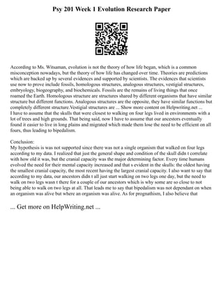 Psy 201 Week 1 Evolution Research Paper
According to Ms. Witsaman, evolution is not the theory of how life began, which is a common
misconception nowadays, but the theory of how life has changed over time. Theories are predictions
which are backed up by several evidences and supported by scientists. The evidences that scientists
use now to prove include fossils, homologous structures, analogous structures, vestigial structures,
embryology, biogeography, and biochemicals. Fossils are the remains of living things that once
roamed the Earth. Homologous structure are structures shared by different organisms that have similar
structure but different functions. Analogous structures are the opposite, they have similar functions but
completely different structure.Vestigial structures are ... Show more content on Helpwriting.net ...
I have to assume that the skulls that were closest to walking on four legs lived in environments with a
lot of trees and high grounds. That being said, now I have to assume that our ancestors eventually
found it easier to live in long plains and migrated which made them lose the need to be efficient on all
fours, thus leading to bipedalism.
Conclusion:
My hypothesis is was not supported since there was not a single organism that walked on four legs
according to my data. I realized that just the general shape and condition of the skull didn t correlate
with how old it was, but the cranial capacity was the major determining factor. Every time humans
evolved the need for their mental capacity increased and that s evident in the skulls: the oldest having
the smallest cranial capacity, the most recent having the largest cranial capacity. I also want to say that
according to my data, our ancestors didn t all just start walking on two legs one day, but the need to
walk on two legs wasn t there for a couple of our ancestors which is why some are so close to not
being able to walk on two legs at all. That leads me to say that bipedalism was not dependant on when
an organism was alive but where an organism was alive. As for prognathism, I also believe that
... Get more on HelpWriting.net ...
 