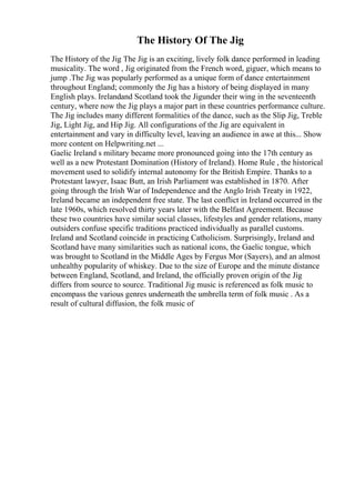 The History Of The Jig
The History of the Jig The Jig is an exciting, lively folk dance performed in leading
musicality. The word , Jig originated from the French word, giguer, which means to
jump .The Jig was popularly performed as a unique form of dance entertainment
throughout England; commonly the Jig has a history of being displayed in many
English plays. Irelandand Scotland took the Jigunder their wing in the seventeenth
century, where now the Jig plays a major part in these countries performance culture.
The Jig includes many different formalities of the dance, such as the Slip Jig, Treble
Jig, Light Jig, and Hip Jig. All configurations of the Jig are equivalent in
entertainment and vary in difficulty level, leaving an audience in awe at this... Show
more content on Helpwriting.net ...
Gaelic Ireland s military became more pronounced going into the 17th century as
well as a new Protestant Domination (History of Ireland). Home Rule , the historical
movement used to solidify internal autonomy for the British Empire. Thanks to a
Protestant lawyer, Isaac Butt, an Irish Parliament was established in 1870. After
going through the Irish War of Independence and the Anglo Irish Treaty in 1922,
Ireland became an independent free state. The last conflict in Ireland occurred in the
late 1960s, which resolved thirty years later with the Belfast Agreement. Because
these two countries have similar social classes, lifestyles and gender relations, many
outsiders confuse specific traditions practiced individually as parallel customs.
Ireland and Scotland coincide in practicing Catholicism. Surprisingly, Ireland and
Scotland have many similarities such as national icons, the Gaelic tongue, which
was brought to Scotland in the Middle Ages by Fergus Mor (Sayers), and an almost
unhealthy popularity of whiskey. Due to the size of Europe and the minute distance
between England, Scotland, and Ireland, the officially proven origin of the Jig
differs from source to source. Traditional Jig music is referenced as folk music to
encompass the various genres underneath the umbrella term of folk music . As a
result of cultural diffusion, the folk music of
 