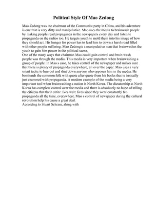 Political Style Of Mao Zedong
Mao Zedong was the chairman of the Communist party in China, and his adventure
is one that is very dirty and manipulative. Mao uses the media to brainwash people
by making people read propaganda in the newspapers every day and listen to
propaganda on the radios too. He targets youth to mold them into his image of how
they should act. His hunger for power has to lead him to down a harsh road filled
with other people suffering. Mao Zedongis a manipulative man that brainwashes the
youth to gain him power in the political scene.
One of the many ways that chairman Mao could gain control and brain wash
people was through the media. This media is very important when brainwashing a
group of people. In Mao s case, he takes control of the newspaper and makes sure
that there is plenty of propaganda everywhere, all over the paper. Mao uses a very
smart tactic to lure out and shut down anyone who opposes him in the media. He
bombards the common folk with quote after quote from his books that is basically
just crammed with propaganda. A modern example of the media being a very
important tool when brainwashing a nation is North Korea. The dictatorship at North
Korea has complete control over the media and there is absolutely no hope of telling
the citizens that their entire lives were lives since they were constantly fed
propaganda all the time, everywhere. Mao s control of newspaper during the cultural
revolution help his cause a great deal.
According to Stuart Schram, along with
 