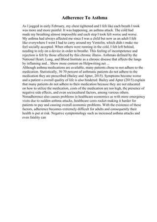 Adherence To Asthma
As I jogged in early February, my chest tightened and I felt like each breath I took
was more and more painful. It was happening, an asthma attack. The cold had
made my breathing almost impossible and each step I took felt worse and worse.
My asthma had always affected me since I was a child but now as an adult I felt
like everywhere I went I had to carry around my Ventolin, which didn t make me
feel socially accepted. When others were running in the cold, I felt left behind,
needing to rely on a device in order to breathe. This feeling of incompetence and
rejection is felt by those affected by this chronic illness. Asthmais defined by the
National Heart, Lung, and Blood Institute as a chronic disease that affects the lungs
by inflaming and... Show more content on Helpwriting.net ...
Although asthma medications are available, many patients chose to not adhere to the
medication. Statistically, 30 70 percent of asthmatic patients do not adhere to the
medication they are prescribed (Bailey and Apter, 2015). Symptoms become worse
and a patient s overall quality of life is also hindered. Bailey and Apter (2015) explain
that many patients do not adhere to their medication because they are not educated
on how to utilize the medication, costs of the medication are too high, the presence of
negative side effects, and even sociocultural factors, among various others.
Nonadherence also causes problems in healthcare economics as with more emergency
visits due to sudden asthma attacks, healthcare costs rocket making it harder for
patients to pay and causing overall economic problems. With the existence of these
factors, adherence becomes extremely difficult for adults and consequently their
health is put at risk. Negative symptomology such as increased asthma attacks and
even fatality can
 