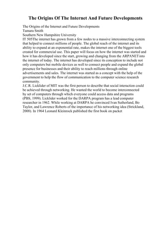 The Origins Of The Internet And Future Developments
The Origins of the Internet and Future Developments
Tamara Smith
Southern New Hampshire University
IT 505The internet has grown from a few nodes to a massive interconnecting system
that helped to connect millions of people. The global reach of the internet and its
ability to expand at an exponential rate, makes the internet one of the biggest tools
created for commercial use. This paper will focus on how the internet was started and
how it has developed since the start, growing and changing from the ARPANETinto
the internet of today. The internet has developed since its conception to include not
only computers but mobile devices as well to connect people and expand the global
presence for businesses and their ability to reach millions through online
advertisements and sales. The internet was started as a concept with the help of the
government to help the flow of communication to the computer science research
community.
J.C.R. Licklider of MIT was the first person to describe that social interaction could
be achieved through networking. He wanted the world to become interconnected
by set of computers through which everyone could access data and programs
(PBS, 1999). Licklider worked for the DARPA program has a lead computer
researcher in 1962. While working at DARPA he convinced Ivan Sutherland, Bo
Taylor, and Lawrence Roberts of the importance of his networking idea (Strickland,
2008). In 1964 Leonard Kleinrock published the first book on packet
 