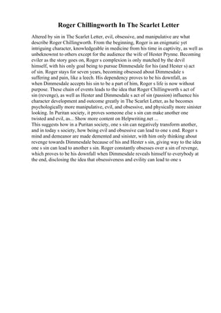 Roger Chillingworth In The Scarlet Letter
Altered by sin in The Scarlet Letter, evil, obsessive, and manipulative are what
describe Roger Chillingworth. From the beginning, Roger is an enigmatic yet
intriguing character, knowledgeable in medicine from his time in captivity, as well as
unbeknownst to others except for the audience the wife of Hester Prynne. Becoming
eviler as the story goes on, Roger s complexion is only matched by the devil
himself, with his only goal being to pursue Dimmesdale for his (and Hester s) act
of sin. Roger stays for seven years, becoming obsessed about Dimmesdale s
suffering and pain, like a leech. His dependency proves to be his downfall, as
when Dimmesdale accepts his sin to be a part of him, Roger s life is now without
purpose. These chain of events leads to the idea that Roger Chillingworth s act of
sin (revenge), as well as Hester and Dimmesdale s act of sin (passion) influence his
character development and outcome greatly in The Scarlet Letter, as he becomes
psychologically more manipulative, evil, and obsessive, and physically more sinister
looking. In Puritan society, it proves someone else s sin can make another one
twisted and evil, as... Show more content on Helpwriting.net ...
This suggests how in a Puritan society, one s sin can negatively transform another,
and in today s society, how being evil and obsessive can lead to one s end. Roger s
mind and demeanor are made demented and sinister, with him only thinking about
revenge towards Dimmesdale because of his and Hester s sin, giving way to the idea
one s sin can lead to another s sin. Roger constantly obsesses over a sin of revenge,
which proves to be his downfall when Dimmesdale reveals himself to everybody at
the end, disclosing the idea that obsessiveness and evility can lead to one s
 