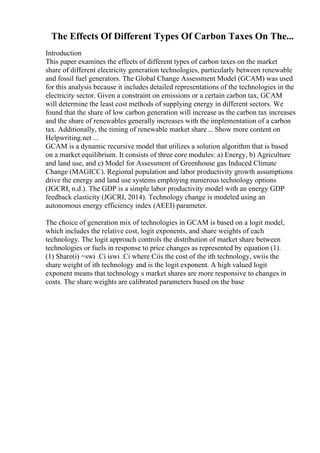 The Effects Of Different Types Of Carbon Taxes On The...
Introduction
This paper examines the effects of different types of carbon taxes on the market
share of different electricity generation technologies, particularly between renewable
and fossil fuel generators. The Global Change Assessment Model (GCAM) was used
for this analysis because it includes detailed representations of the technologies in the
electricity sector. Given a constraint on emissions or a certain carbon tax, GCAM
will determine the least cost methods of supplying energy in different sectors. We
found that the share of low carbon generation will increase as the carbon tax increases
and the share of renewables generally increases with the implementation of a carbon
tax. Additionally, the timing of renewable market share... Show more content on
Helpwriting.net ...
GCAM is a dynamic recursive model that utilizes a solution algorithm that is based
on a market equilibrium. It consists of three core modules: a) Energy, b) Agriculture
and land use, and c) Model for Assessment of Greenhouse gas Induced Climate
Change (MAGICC). Regional population and labor productivity growth assumptions
drive the energy and land use systems employing numerous technology options
(JGCRI, n.d.). The GDP is a simple labor productivity model with an energy GDP
feedback elasticity (JGCRI, 2014). Technology change is modeled using an
autonomous energy efficiency index (AEEI) parameter.
The choice of generation mix of technologies in GCAM is based on a logit model,
which includes the relative cost, logit exponents, and share weights of each
technology. The logit approach controls the distribution of market share between
technologies or fuels in response to price changes as represented by equation (1).
(1) Share(i) =swi .Ci iswi .Ci where Ciis the cost of the ith technology, swiis the
share weight of ith technology and is the logit exponent. A high valued logit
exponent means that technology s market shares are more responsive to changes in
costs. The share weights are calibrated parameters based on the base
 