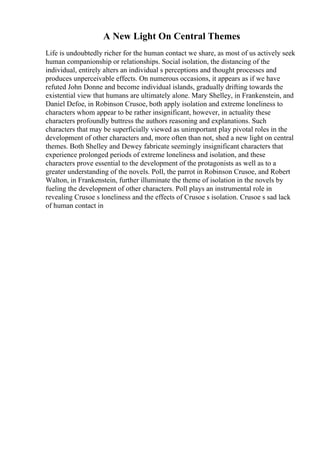 A New Light On Central Themes
Life is undoubtedly richer for the human contact we share, as most of us actively seek
human companionship or relationships. Social isolation, the distancing of the
individual, entirely alters an individual s perceptions and thought processes and
produces unperceivable effects. On numerous occasions, it appears as if we have
refuted John Donne and become individual islands, gradually drifting towards the
existential view that humans are ultimately alone. Mary Shelley, in Frankenstein, and
Daniel Defoe, in Robinson Crusoe, both apply isolation and extreme loneliness to
characters whom appear to be rather insignificant, however, in actuality these
characters profoundly buttress the authors reasoning and explanations. Such
characters that may be superficially viewed as unimportant play pivotal roles in the
development of other characters and, more often than not, shed a new light on central
themes. Both Shelley and Dewey fabricate seemingly insignificant characters that
experience prolonged periods of extreme loneliness and isolation, and these
characters prove essential to the development of the protagonists as well as to a
greater understanding of the novels. Poll, the parrot in Robinson Crusoe, and Robert
Walton, in Frankenstein, further illuminate the theme of isolation in the novels by
fueling the development of other characters. Poll plays an instrumental role in
revealing Crusoe s loneliness and the effects of Crusoe s isolation. Crusoe s sad lack
of human contact in
 