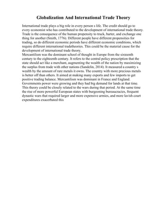 Globalization And International Trade Theory
International trade plays a big role in every person s life. The credit should go to
every economist who has contributed to the development of international trade theory.
Trade is the consequence of the human propensity to truck, barter, and exchange one
thing for another (Smith, 1776). Different people have different propensities for
trading, so do different economic periods have different economic conditions, which
require different international tradetheories. This could be the material cause for the
development of international trade theory.
Mercantilism was the dominant school of thought in Europe from the sixteenth
century to the eighteenth century. It refers to the central policy prescription that the
state should act like a merchant, augmenting the wealth of the nation by maximizing
the surplus from trade with other nations (Sandelin, 2014). It measured a country s
wealth by the amount of rare metals it owns. The country with more precious metals
is better off than others. It aimed at making many exports and few imports to get
positive trading balance. Mercantilism was dominant in France and England.
Governments power were growing and they had big demand for lands at that time.
This theory could be closely related to the wars during that period. At the same time
the rise of more powerful European states with burgeoning bureaucracies, frequent
dynastic wars that required larger and more expensive armies, and more lavish court
expenditures exacerbated this
 